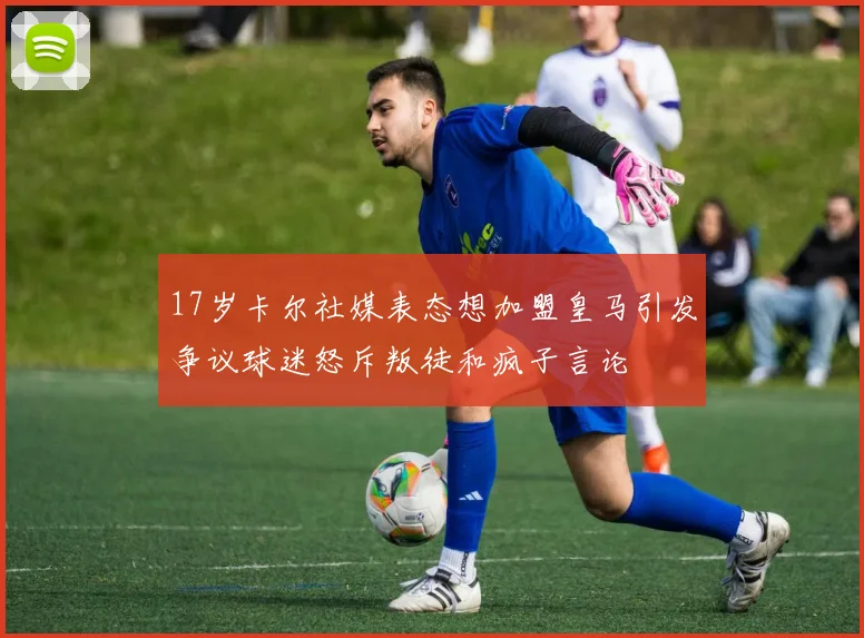 17岁卡尔社媒表态想加盟皇马引发争议球迷怒斥叛徒和疯子言论