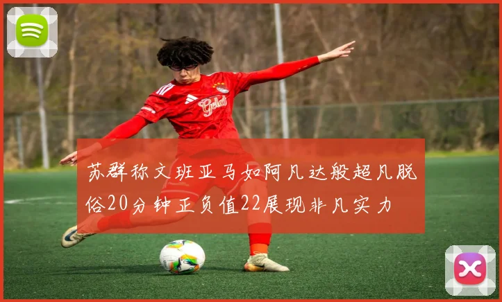 苏群称文班亚马如阿凡达般超凡脱俗20分钟正负值22展现非凡实力