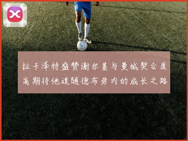 拉卡泽特盛赞谢尔基与曼城契合度高期待他追随德布劳内的成长之路