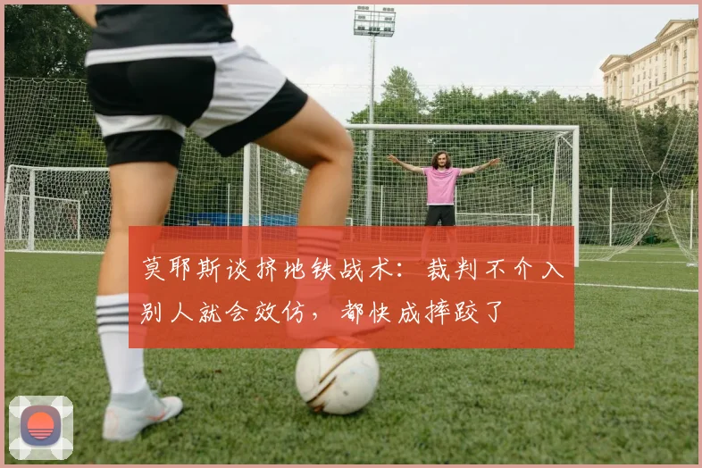 莫耶斯谈挤地铁战术：裁判不介入别人就会效仿，都快成摔跤了