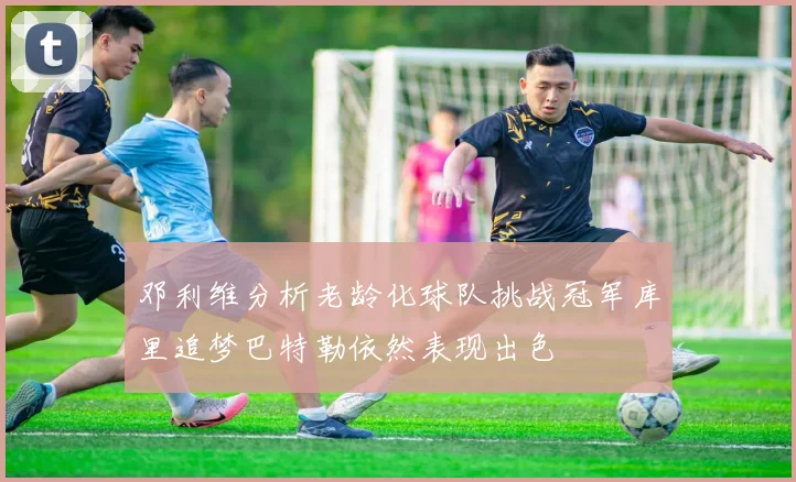 邓利维分析老龄化球队挑战冠军库里追梦巴特勒依然表现出色
