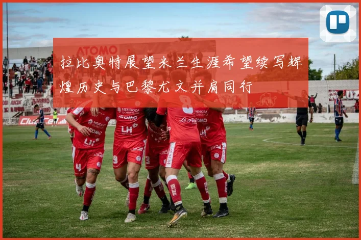 拉比奥特展望米兰生涯希望续写辉煌历史与巴黎尤文并肩同行