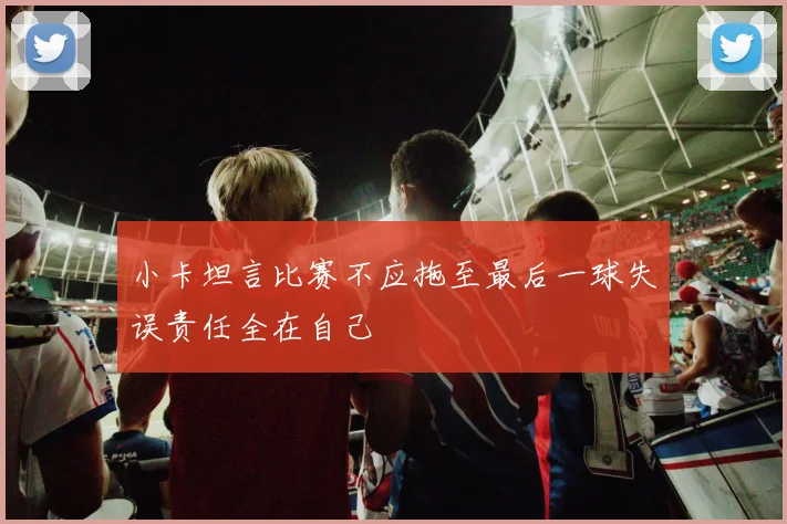 小卡坦言比赛不应拖至最后一球失误责任全在自己