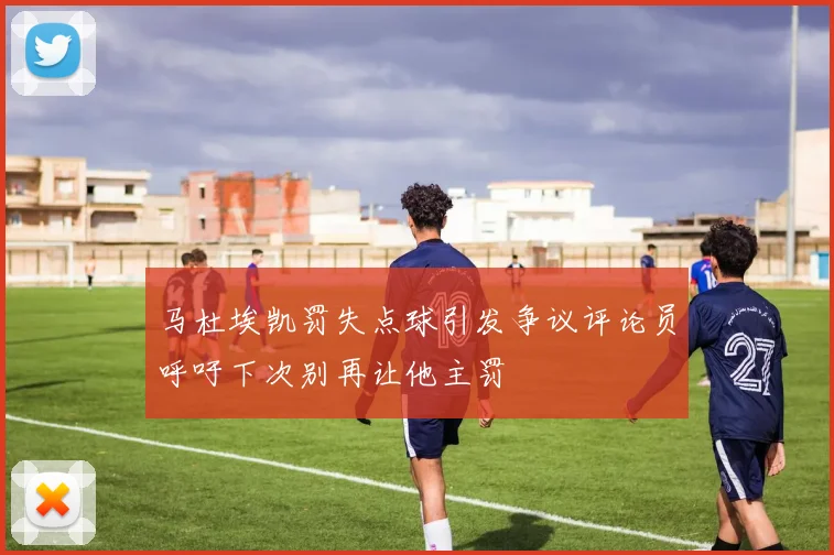 马杜埃凯罚失点球引发争议评论员呼吁下次别再让他主罚