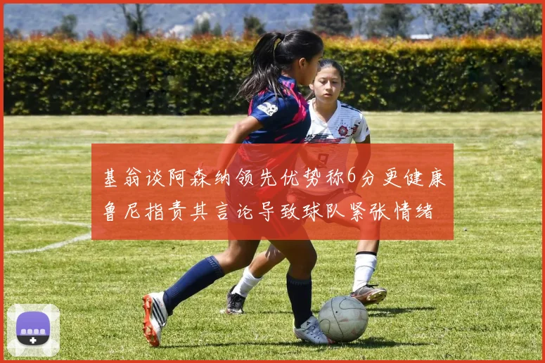 基翁谈阿森纳领先优势称6分更健康鲁尼指责其言论导致球队紧张情绪