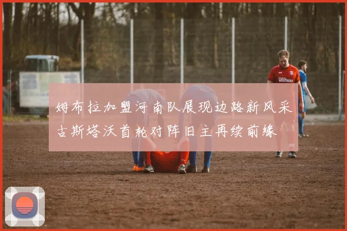姆布拉加盟河南队展现边路新风采古斯塔沃首轮对阵旧主再续前缘