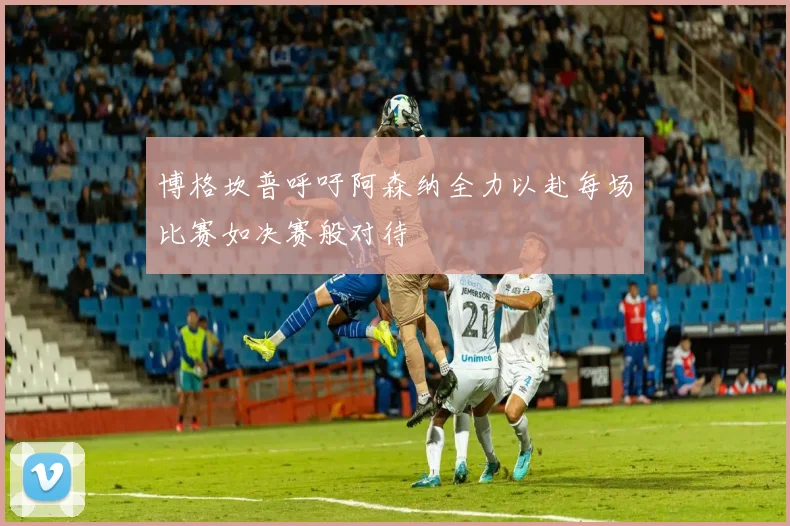 博格坎普呼吁阿森纳全力以赴每场比赛如决赛般对待