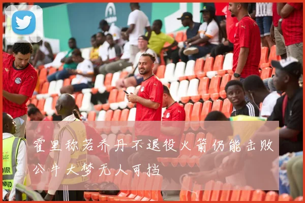 霍里称若乔丹不退役火箭仍能击败公牛大梦无人可挡