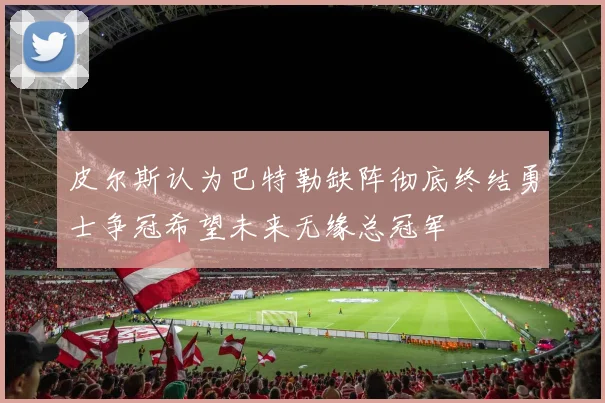 皮尔斯认为巴特勒缺阵彻底终结勇士争冠希望未来无缘总冠军