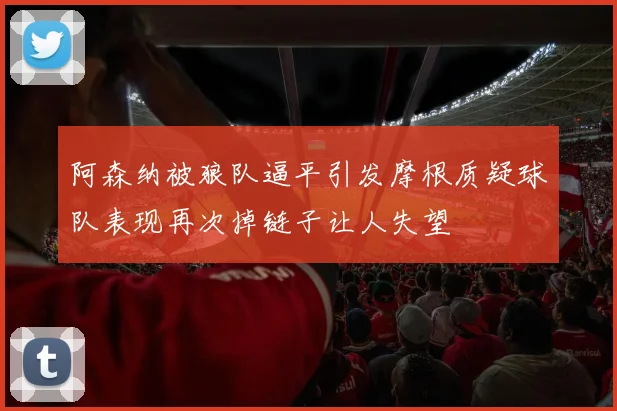 阿森纳被狼队逼平引发摩根质疑球队表现再次掉链子让人失望