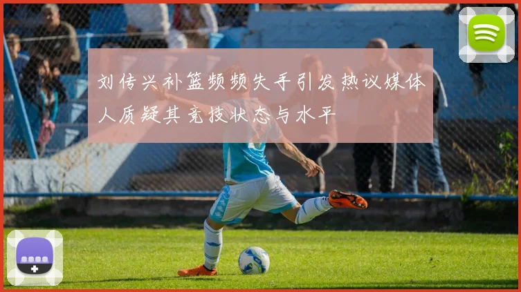 刘传兴补篮频频失手引发热议媒体人质疑其竞技状态与水平