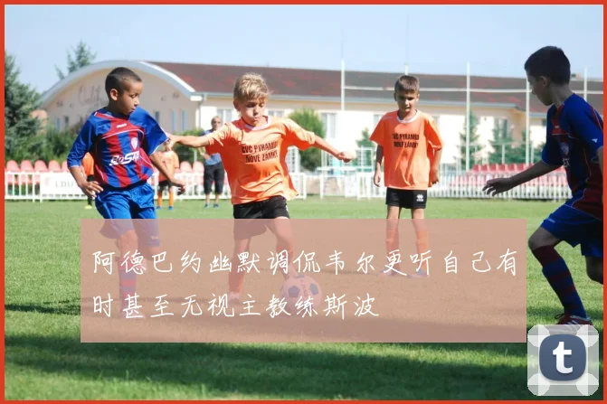 阿德巴约幽默调侃韦尔更听自己有时甚至无视主教练斯波