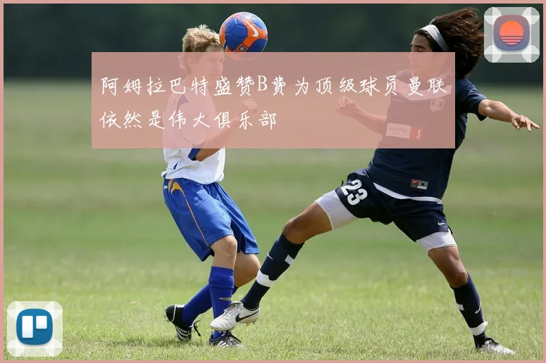 阿姆拉巴特盛赞B费为顶级球员曼联依然是伟大俱乐部