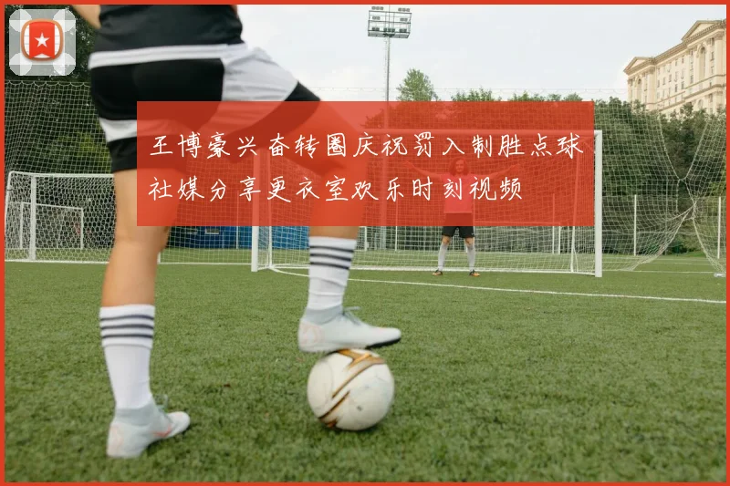 王博豪兴奋转圈庆祝罚入制胜点球社媒分享更衣室欢乐时刻视频