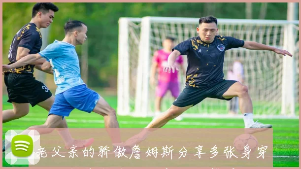 老父亲的骄傲詹姆斯分享多张身穿儿子布莱斯球衣观赛的温馨瞬间