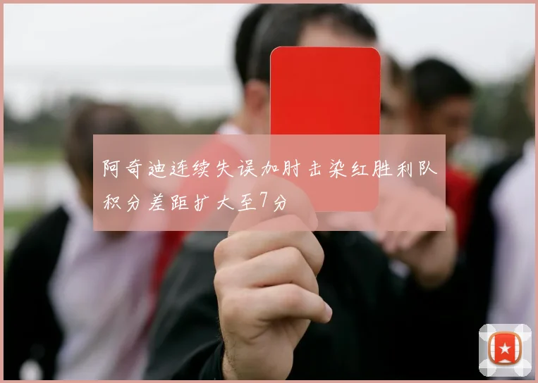 阿奇迪连续失误加肘击染红胜利队积分差距扩大至7分