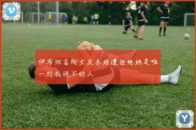 伊布坦言向女友求婚遭拒绝她是唯一对我说不的人