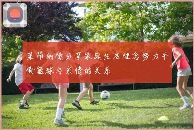 莱昂纳德分享家庭生活理念努力平衡篮球与亲情的关系
