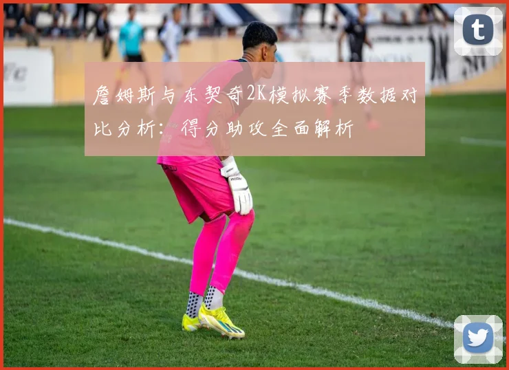 詹姆斯与东契奇2K模拟赛季数据对比分析：得分助攻全面解析