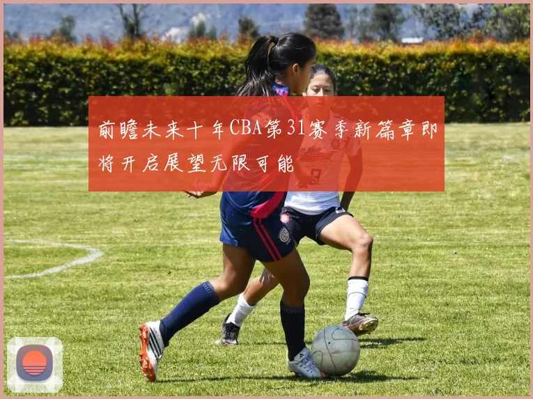 前瞻未来十年CBA第31赛季新篇章即将开启展望无限可能